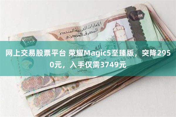 网上交易股票平台 荣耀Magic5至臻版，突降2950元，入手仅需3749元