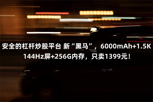 安全的杠杆炒股平台 新“黑马”，6000mAh+1.5K144Hz屏+256G内存，只卖1399元！