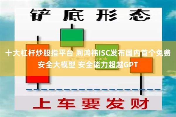 十大杠杆炒股指平台 周鸿祎ISC发布国内首个免费安全大模型 安全能力超越GPT