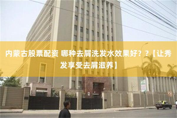 内蒙古股票配资 哪种去屑洗发水效果好？?【让秀发享受去屑滋养】