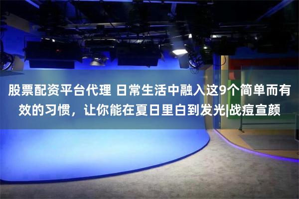 股票配资平台代理 日常生活中融入这9个简单而有效的习惯，让你能在夏日里白到发光|战痘宣颜