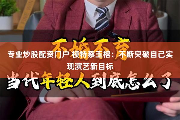 专业炒股配资门户 模特蔡玉榕：不断突破自己实现演艺新目标