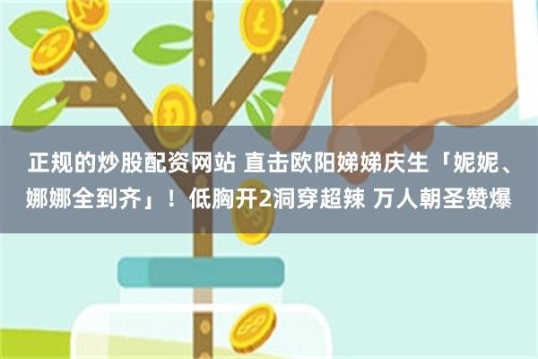 正规的炒股配资网站 直击欧阳娣娣庆生「妮妮、娜娜全到齐」！低胸开2洞穿超辣 万人朝圣赞爆