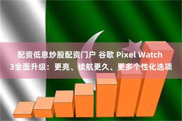 配资低息炒股配资门户 谷歌 Pixel Watch 3全面升级：更亮、续航更久、更多个性化选项