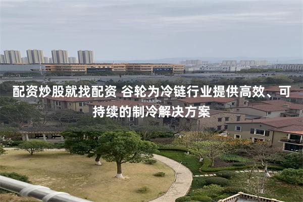 配资炒股就找配资 谷轮为冷链行业提供高效、可持续的制冷解决方案