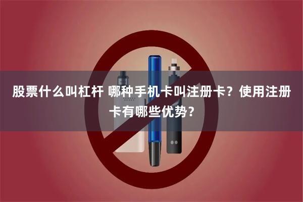 股票什么叫杠杆 哪种手机卡叫注册卡？使用注册卡有哪些优势？