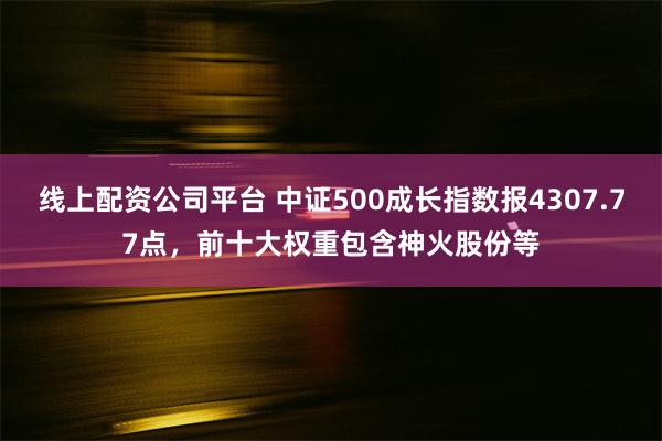 线上配资公司平台 中证500成长指数报4307.77点，前十大权重包含神火股份等