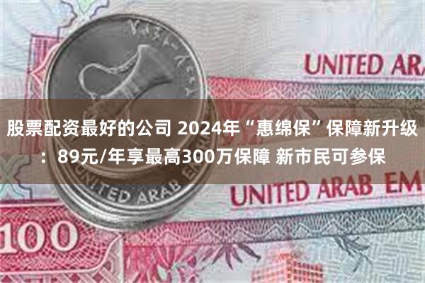 股票配资最好的公司 2024年“惠绵保”保障新升级：89元/年享最高300万保障 新市民可参保