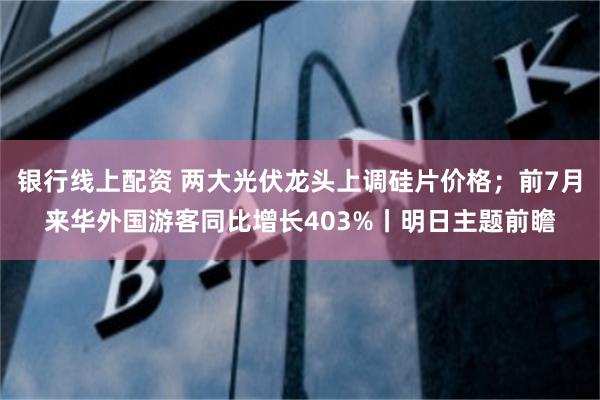 银行线上配资 两大光伏龙头上调硅片价格；前7月来华外国游客同比增长403%丨明日主题前瞻