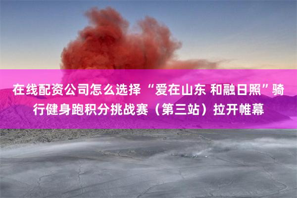 在线配资公司怎么选择 “爱在山东 和融日照”骑行健身跑积分挑战赛（第三站）拉开帷幕