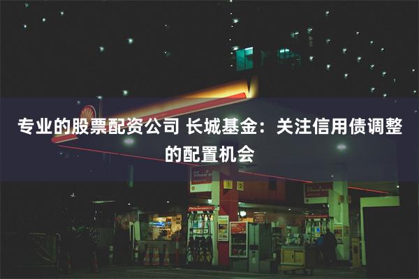 专业的股票配资公司 长城基金：关注信用债调整的配置机会