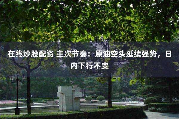 在线炒股配资 主次节奏：原油空头延续强势，日内下行不变