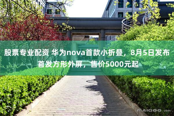 股票专业配资 华为nova首款小折叠，8月5日发布 首发方形外屏，售价5000元起