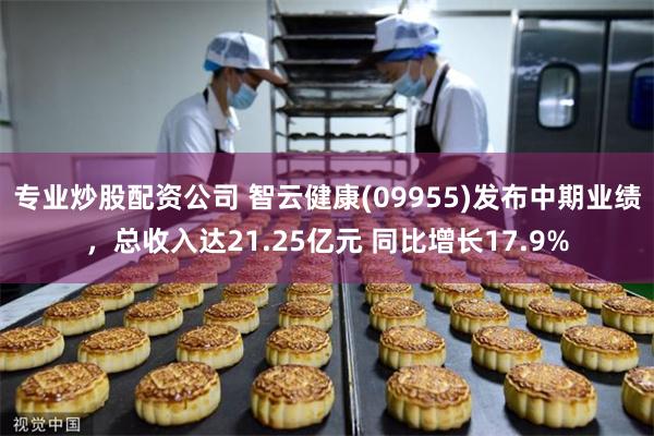 专业炒股配资公司 智云健康(09955)发布中期业绩，总收入达21.25亿元 同比增长17.9%