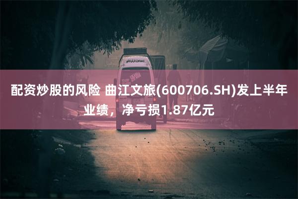 配资炒股的风险 曲江文旅(600706.SH)发上半年业绩，净亏损1.87亿元