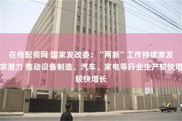 在线配资网 国家发改委：“两新”工作持续激发需求潜力 推动设备制造、汽车、家电等行业生产较快增长