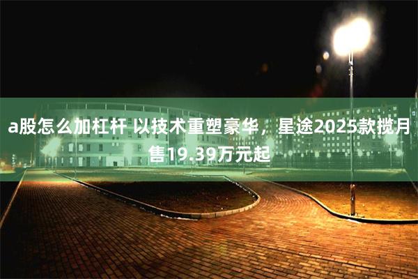 a股怎么加杠杆 以技术重塑豪华，星途2025款揽月售19.39万元起