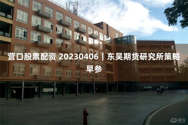 营口股票配资 20230406｜东吴期货研究所策略早参