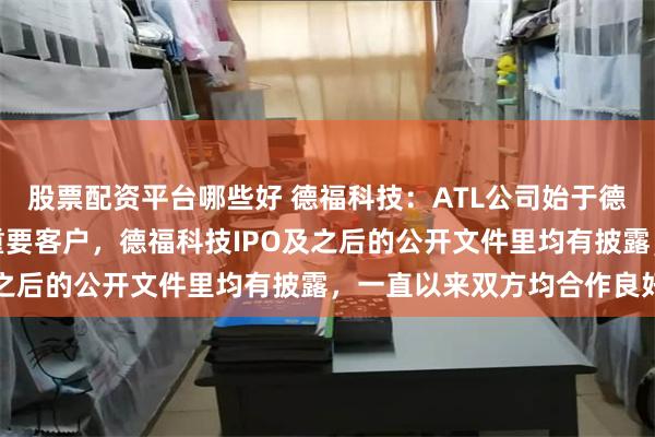 股票配资平台哪些好 德福科技：ATL公司始于德福科技上市前就是公司重要客户，德福科技IPO及之后的公开文件里均有披露，一直以来双方均合作良好