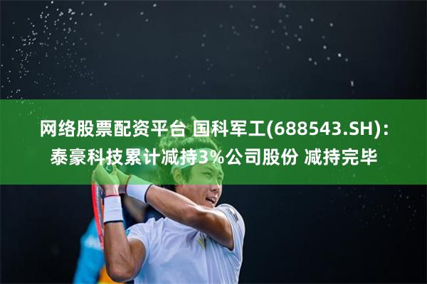 网络股票配资平台 国科军工(688543.SH)：泰豪科技累计减持3%公司股份 减持完毕