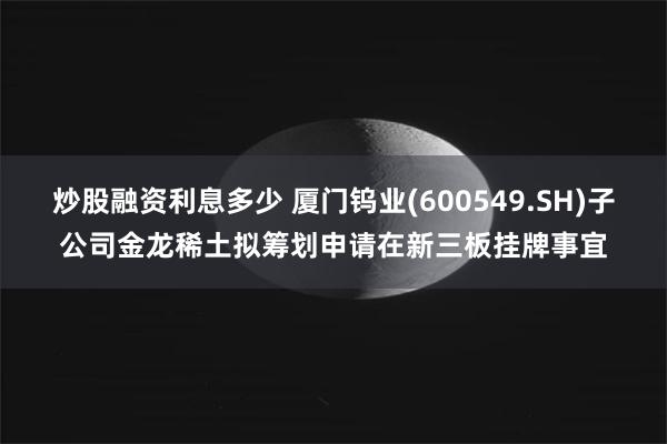 炒股融资利息多少 厦门钨业(600549.SH)子公司金龙稀土拟筹划申请在新三板挂牌事宜