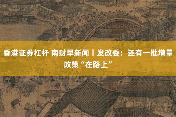 香港证券杠杆 南财早新闻丨发改委：还有一批增量政策“在路上”