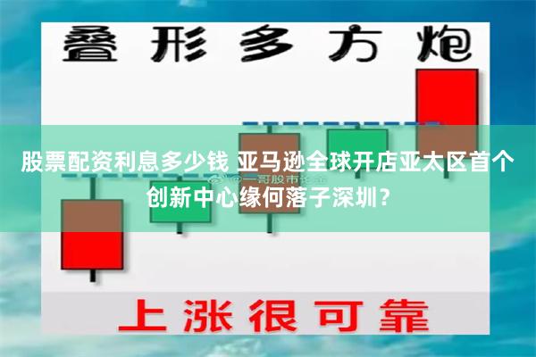 股票配资利息多少钱 亚马逊全球开店亚太区首个创新中心缘何落子深圳？