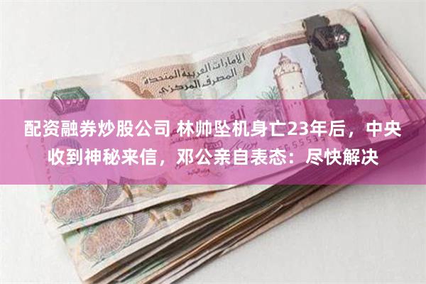 配资融券炒股公司 林帅坠机身亡23年后，中央收到神秘来信，邓公亲自表态：尽快解决