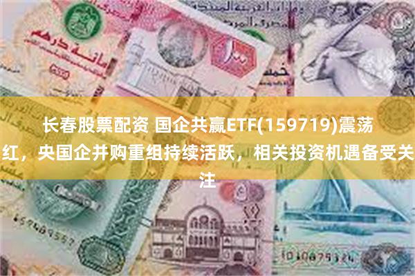 长春股票配资 国企共赢ETF(159719)震荡翻红，央国企并购重组持续活跃，相关投资机遇备受关注