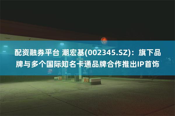 配资融券平台 潮宏基(002345.SZ)：旗下品牌与多个国际知名卡通品牌合作推出IP首饰