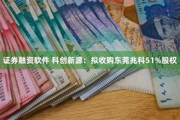 证券融资软件 科创新源：拟收购东莞兆科51%股权