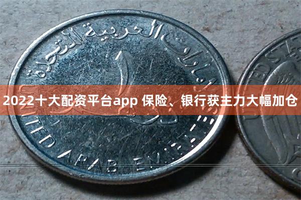 2022十大配资平台app 保险、银行获主力大幅加仓