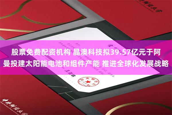 股票免费配资机构 晶澳科技拟39.57亿元于阿曼投建太阳能电池和组件产能 推进全球化发展战略