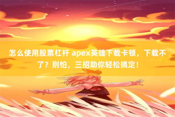 怎么使用股票杠杆 apex英雄下载卡顿，下载不了？别怕，三招助你轻松搞定！