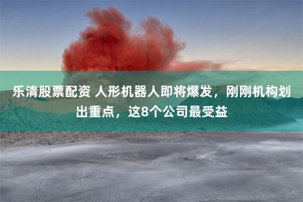 乐清股票配资 人形机器人即将爆发，刚刚机构划出重点，这8个公司最受益