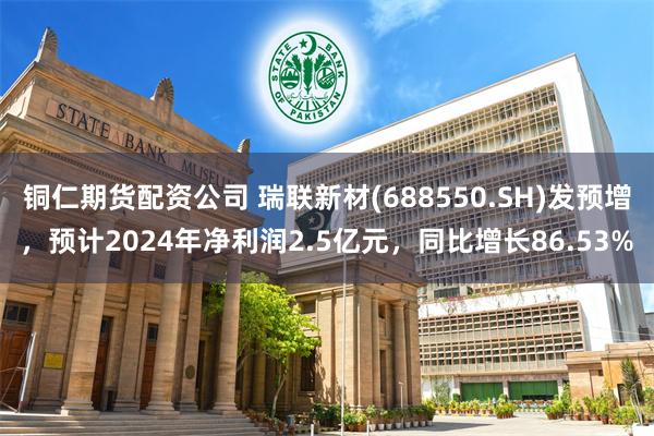 铜仁期货配资公司 瑞联新材(688550.SH)发预增，预计2024年净利润2.5亿元，同比增长86.53%